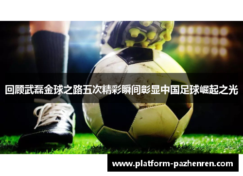 回顾武磊金球之路五次精彩瞬间彰显中国足球崛起之光
