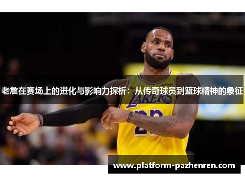 老詹在赛场上的进化与影响力探析：从传奇球员到篮球精神的象征