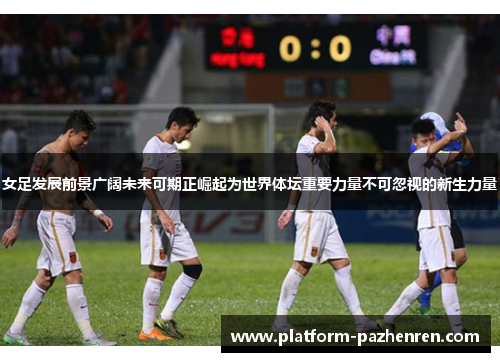女足发展前景广阔未来可期正崛起为世界体坛重要力量不可忽视的新生力量