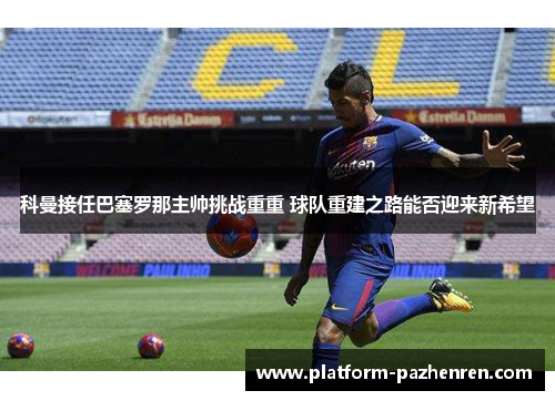 科曼接任巴塞罗那主帅挑战重重 球队重建之路能否迎来新希望