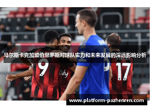 马尔斯卡克加盟伯恩茅斯对球队实力和未来发展的深远影响分析