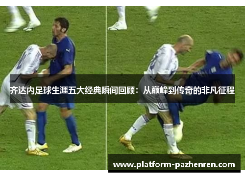 齐达内足球生涯五大经典瞬间回顾：从巅峰到传奇的非凡征程
